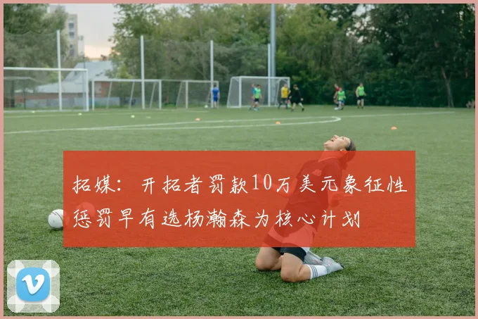 拓媒：开拓者罚款10万美元象征性惩罚早有选杨瀚森为核心计划