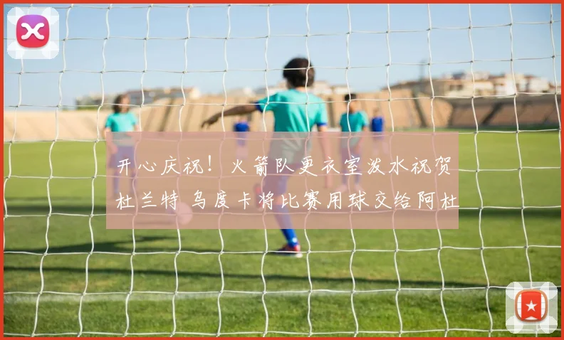 开心庆祝！火箭队更衣室泼水祝贺杜兰特 乌度卡将比赛用球交给阿杜