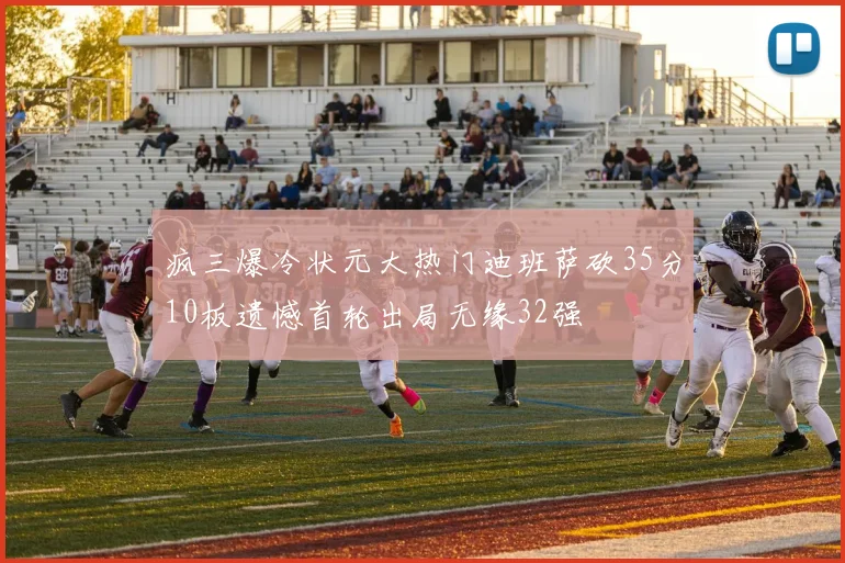 疯三爆冷状元大热门迪班萨砍35分10板遗憾首轮出局无缘32强
