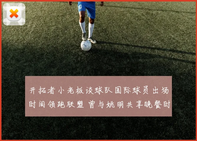 开拓者小老板谈球队国际球员出场时间领跑联盟 曾与姚明共享晚餐时光