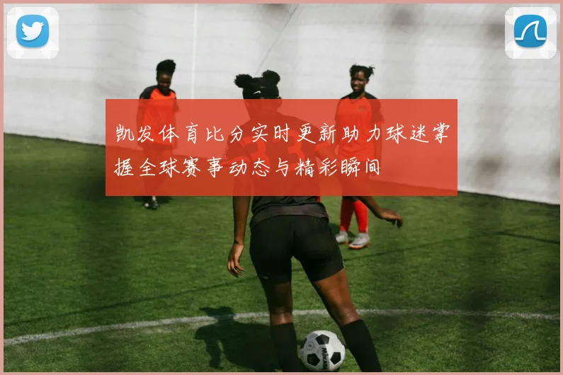 凯发体育比分实时更新助力球迷掌握全球赛事动态与精彩瞬间