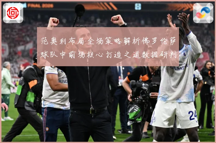 范奥利布局全场策略解析佛罗伦萨球队中前场核心打造之道数据研判