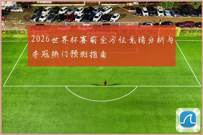 2026世界杯赛前全方位竞猜分析与夺冠热门预测指南