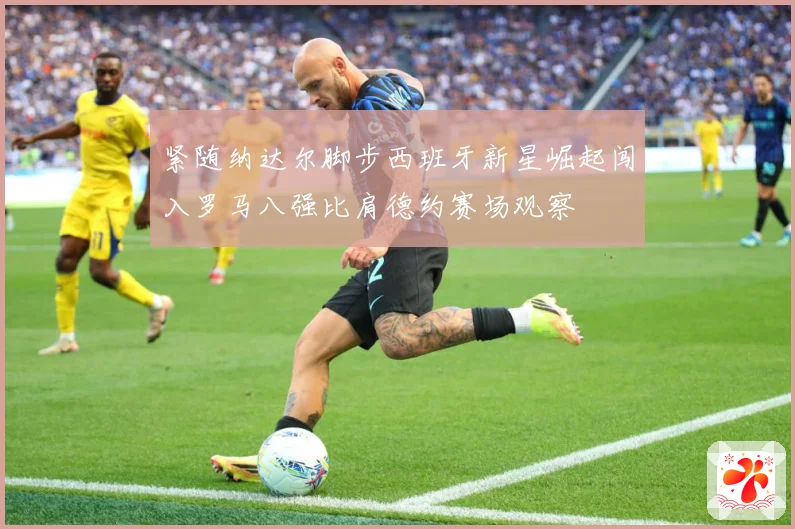 紧随纳达尔脚步西班牙新星崛起闯入罗马八强比肩德约赛场观察