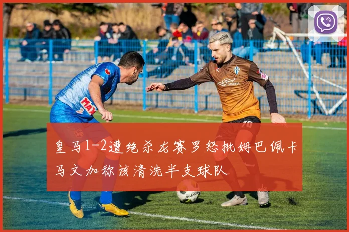 皇马1-2遭绝杀龙赛罗怒批姆巴佩卡马文加称该清洗半支球队
